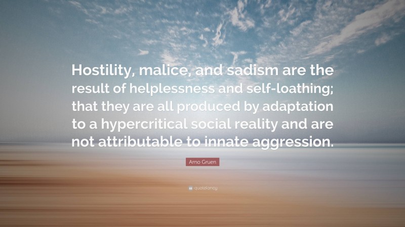 Arno Gruen Quote: “Hostility, malice, and sadism are the result of helplessness and self-loathing; that they are all produced by adaptation to a hypercritical social reality and are not attributable to innate aggression.”