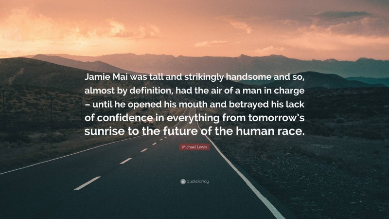 Michael Lewis Quote: “Jamie Mai was tall and strikingly handsome and so, almost by definition, had the air of a man in charge – until he opened his mouth and betrayed his lack of confidence in everything from tomorrow’s sunrise to the future of the human race.”