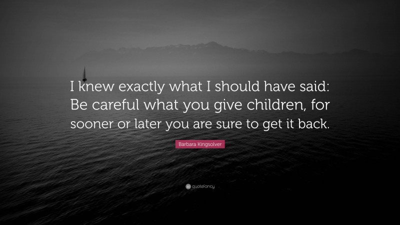 Barbara Kingsolver Quote: “I knew exactly what I should have said: Be careful what you give children, for sooner or later you are sure to get it back.”