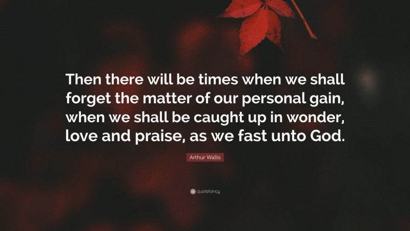 Arthur Wallis Quote: “Then there will be times when we shall forget the matter of our personal gain, when we shall be caught up in wonder, love and praise, as we fast unto God.”