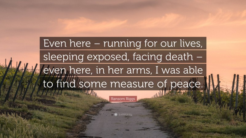 Ransom Riggs Quote: “Even here – running for our lives, sleeping exposed, facing death – even here, in her arms, I was able to find some measure of peace.”