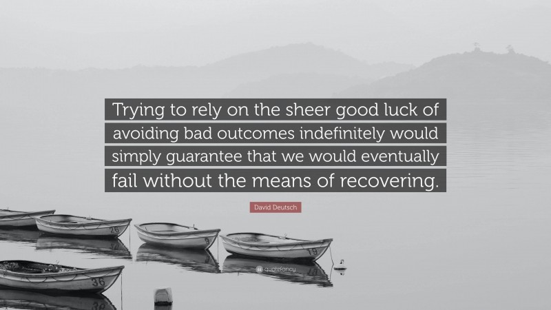 David Deutsch Quote: “Trying to rely on the sheer good luck of avoiding bad outcomes indefinitely would simply guarantee that we would eventually fail without the means of recovering.”
