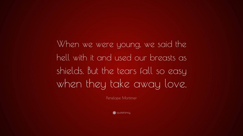 Penelope Mortimer Quote: “When we were young, we said the hell with it and used our breasts as shields. But the tears fall so easy when they take away love.”