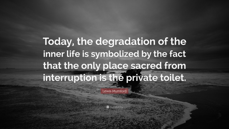 Lewis Mumford Quote: “Today, the degradation of the inner life is symbolized by the fact that the only place sacred from interruption is the private toilet.”