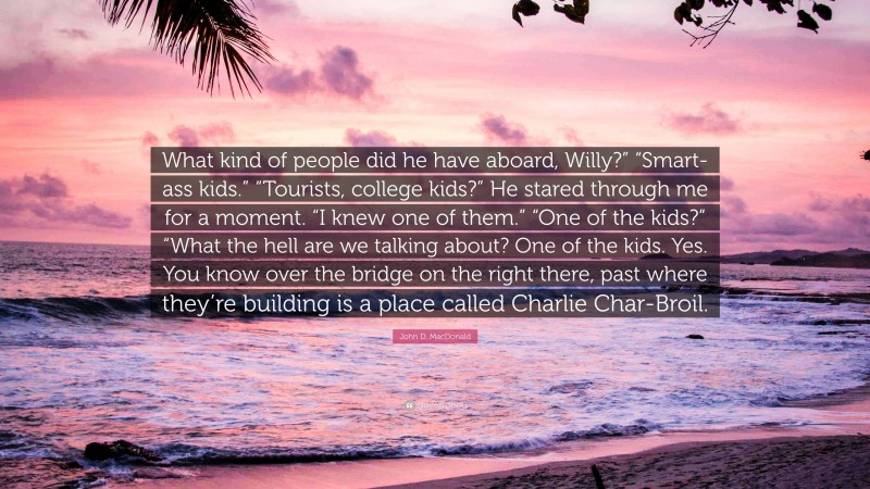 John D. MacDonald Quote: “What kind of people did he have aboard, Willy?” “Smart-ass kids.” “Tourists, college kids?” He stared through me for a moment. “I knew one of them.” “One of the kids?” “What the hell are we talking about? One of the kids. Yes. You know over the bridge on the right there, past where they’re building is a place called Charlie Char-Broil.”