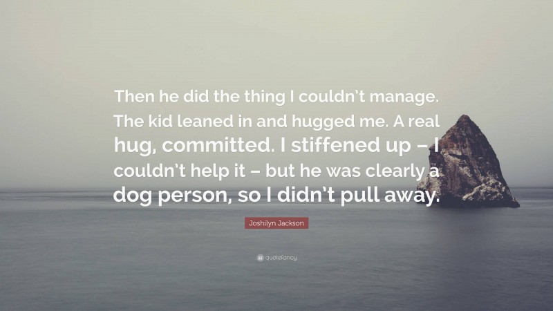 Joshilyn Jackson Quote: “Then he did the thing I couldn’t manage. The kid leaned in and hugged me. A real hug, committed. I stiffened up – I couldn’t help it – but he was clearly a dog person, so I didn’t pull away.”