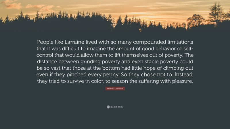 Matthew Desmond Quote: “People like Larraine lived with so many compounded limitations that it was difficult to imagine the amount of good behavior or self-control that would allow them to lift themselves out of poverty. The distance between grinding poverty and even stable poverty could be so vast that those at the bottom had little hope of climbing out even if they pinched every penny. So they chose not to. Instead, they tried to survive in color, to season the suffering with pleasure.”