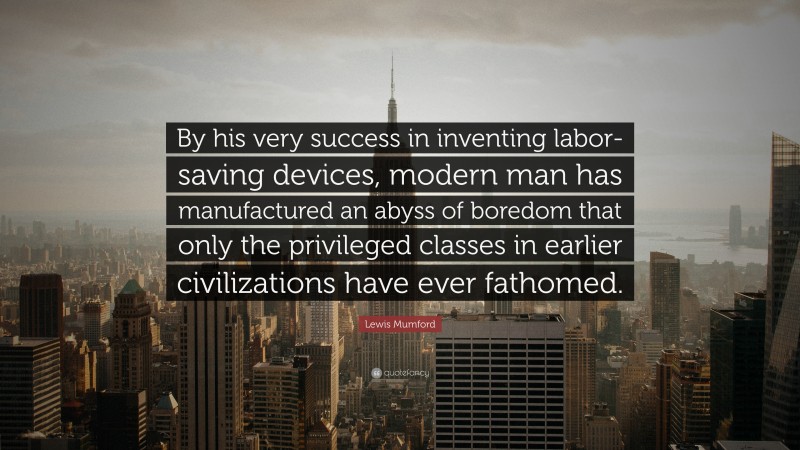 Lewis Mumford Quote: “By his very success in inventing labor-saving devices, modern man has manufactured an abyss of boredom that only the privileged classes in earlier civilizations have ever fathomed.”