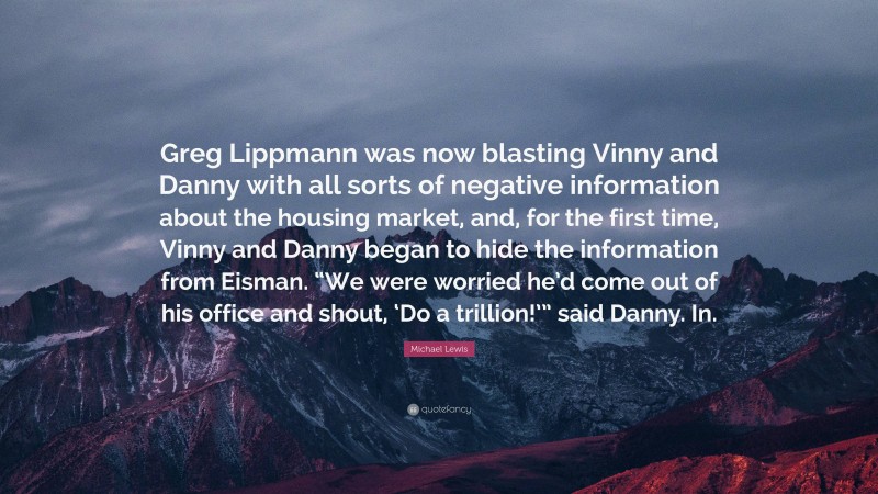 Michael Lewis Quote: “Greg Lippmann was now blasting Vinny and Danny with all sorts of negative information about the housing market, and, for the first time, Vinny and Danny began to hide the information from Eisman. “We were worried he’d come out of his office and shout, ‘Do a trillion!’” said Danny. In.”