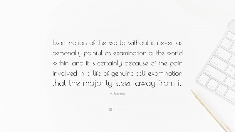 M. Scott Peck Quote: “Examination of the world without is never as personally painful as examination of the world within, and it is certainly because of the pain involved in a life of genuine self-examination that the majority steer away from it.”