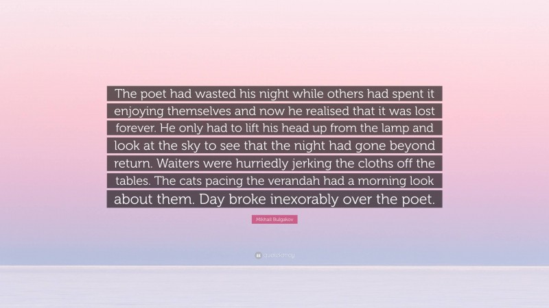 Mikhail Bulgakov Quote: “The poet had wasted his night while others had spent it enjoying themselves and now he realised that it was lost forever. He only had to lift his head up from the lamp and look at the sky to see that the night had gone beyond return. Waiters were hurriedly jerking the cloths off the tables. The cats pacing the verandah had a morning look about them. Day broke inexorably over the poet.”
