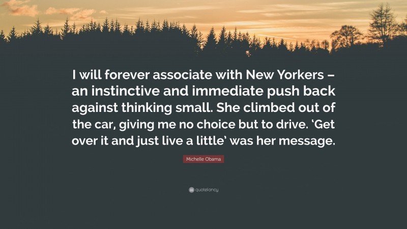 Michelle Obama Quote: “I will forever associate with New Yorkers – an instinctive and immediate push back against thinking small. She climbed out of the car, giving me no choice but to drive. ‘Get over it and just live a little’ was her message.”