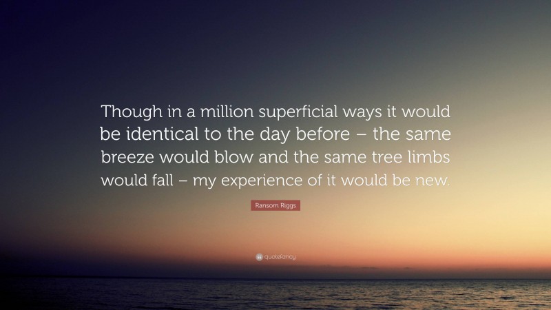 Ransom Riggs Quote: “Though in a million superficial ways it would be identical to the day before – the same breeze would blow and the same tree limbs would fall – my experience of it would be new.”