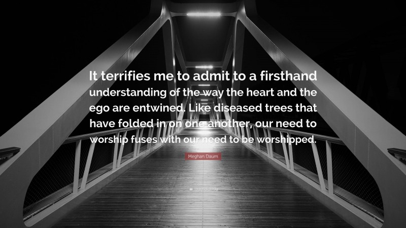 Meghan Daum Quote: “It terrifies me to admit to a firsthand understanding of the way the heart and the ego are entwined. Like diseased trees that have folded in on one another, our need to worship fuses with our need to be worshipped.”