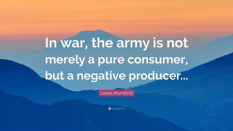 Lewis Mumford Quote: “In war, the army is not merely a pure consumer, but a negative producer...”