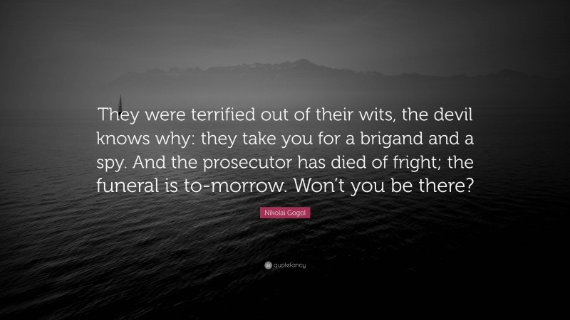 Nikolai Gogol Quote: “They were terrified out of their wits, the devil knows why: they take you for a brigand and a spy. And the prosecutor has died of fright; the funeral is to-morrow. Won’t you be there?”