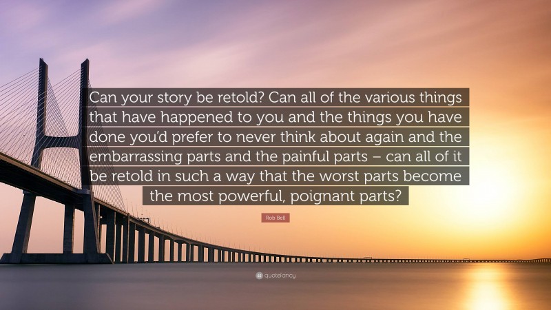 Rob Bell Quote: “Can your story be retold? Can all of the various things that have happened to you and the things you have done you’d prefer to never think about again and the embarrassing parts and the painful parts – can all of it be retold in such a way that the worst parts become the most powerful, poignant parts?”