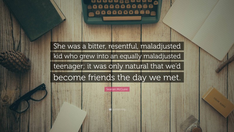 Seanan McGuire Quote: “She was a bitter, resentful, maladjusted kid who grew into an equally maladjusted teenager; it was only natural that we’d become friends the day we met.”