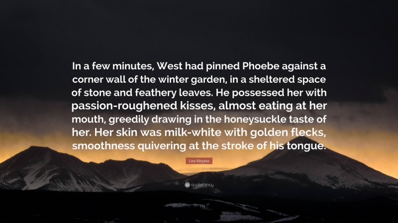 Lisa Kleypas Quote: “In a few minutes, West had pinned Phoebe against a corner wall of the winter garden, in a sheltered space of stone and feathery leaves. He possessed her with passion-roughened kisses, almost eating at her mouth, greedily drawing in the honeysuckle taste of her. Her skin was milk-white with golden flecks, smoothness quivering at the stroke of his tongue.”