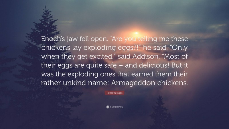 Ransom Riggs Quote: “Enoch’s jaw fell open. “Are you telling me these chickens lay exploding eggs?!” he said. “Only when they get excited,” said Addison. “Most of their eggs are quite safe – and delicious! But it was the exploding ones that earned them their rather unkind name: Armageddon chickens.”