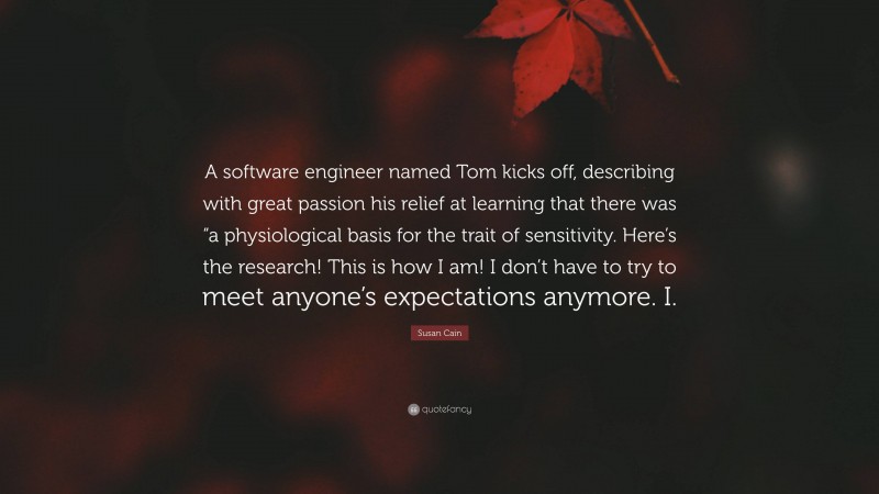 Susan Cain Quote: “A software engineer named Tom kicks off, describing with great passion his relief at learning that there was “a physiological basis for the trait of sensitivity. Here’s the research! This is how I am! I don’t have to try to meet anyone’s expectations anymore. I.”