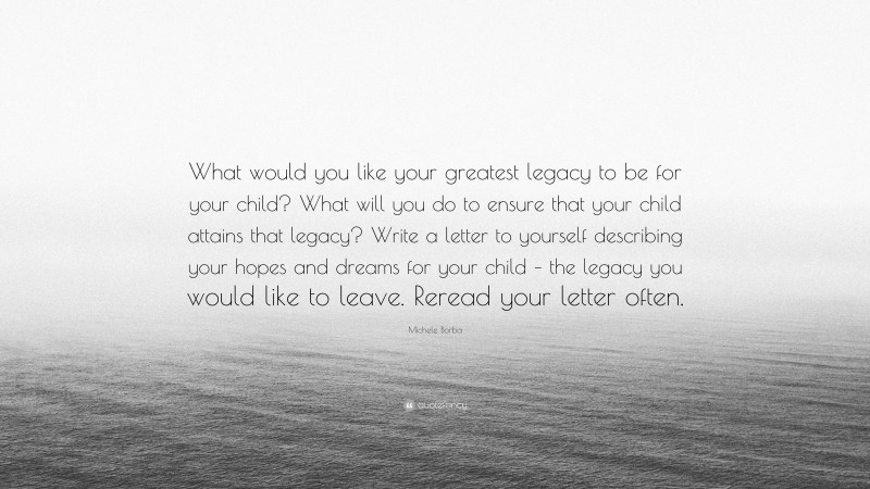 Michele Borba Quote: “What would you like your greatest legacy to be for your child? What will you do to ensure that your child attains that legacy? Write a letter to yourself describing your hopes and dreams for your child – the legacy you would like to leave. Reread your letter often.”