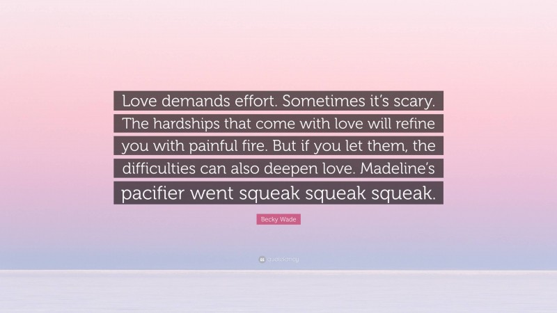 Becky Wade Quote: “Love demands effort. Sometimes it’s scary. The hardships that come with love will refine you with painful fire. But if you let them, the difficulties can also deepen love. Madeline’s pacifier went squeak squeak squeak.”