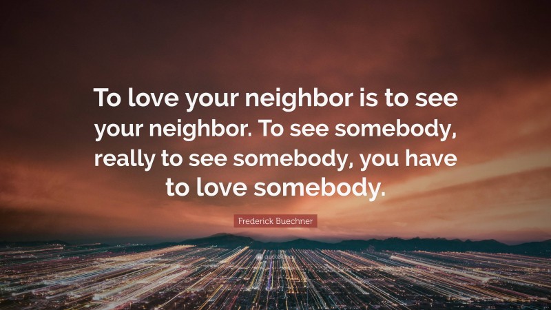 Frederick Buechner Quote: “To love your neighbor is to see your neighbor. To see somebody, really to see somebody, you have to love somebody.”