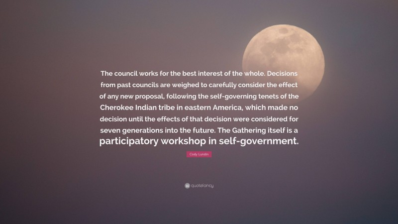 Cody Lundin Quote: “The council works for the best interest of the whole. Decisions from past councils are weighed to carefully consider the effect of any new proposal, following the self-governing tenets of the Cherokee Indian tribe in eastern America, which made no decision until the effects of that decision were considered for seven generations into the future. The Gathering itself is a participatory workshop in self-government.”