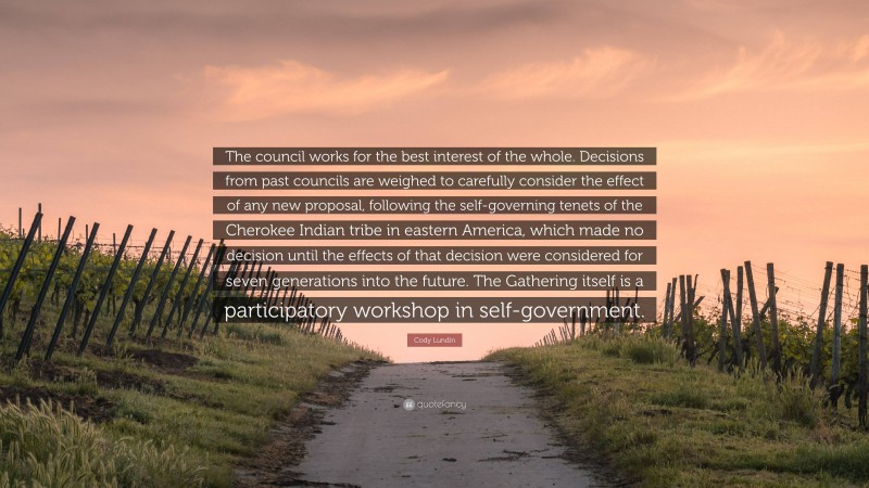 Cody Lundin Quote: “The council works for the best interest of the whole. Decisions from past councils are weighed to carefully consider the effect of any new proposal, following the self-governing tenets of the Cherokee Indian tribe in eastern America, which made no decision until the effects of that decision were considered for seven generations into the future. The Gathering itself is a participatory workshop in self-government.”