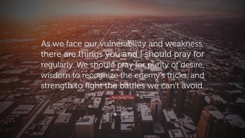 Paul David Tripp Quote: “As we face our vulnerability and weakness, there are things you and I should pray for regularly. We should pray for purity of desire, wisdom to recognize the enemy’s tricks, and strength to fight the battles we can’t avoid.”