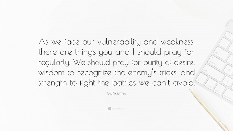 Paul David Tripp Quote: “As we face our vulnerability and weakness, there are things you and I should pray for regularly. We should pray for purity of desire, wisdom to recognize the enemy’s tricks, and strength to fight the battles we can’t avoid.”