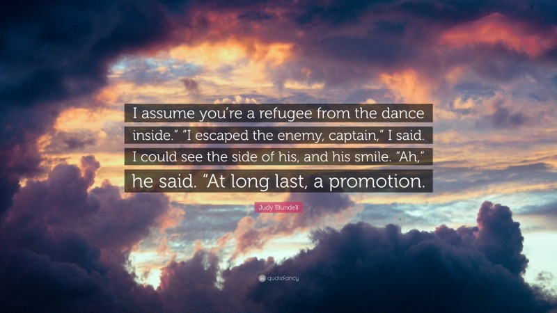 Judy Blundell Quote: “I assume you’re a refugee from the dance inside.” “I escaped the enemy, captain,” I said. I could see the side of his, and his smile. “Ah,” he said. “At long last, a promotion.”