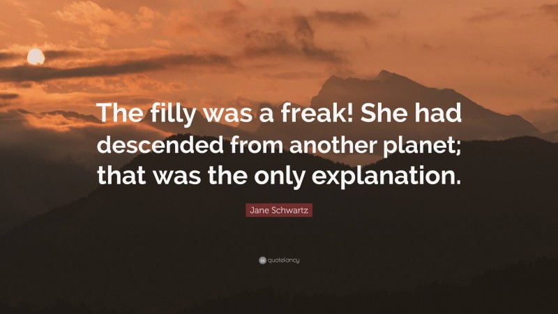 Jane Schwartz Quote: “The filly was a freak! She had descended from another planet; that was the only explanation.”