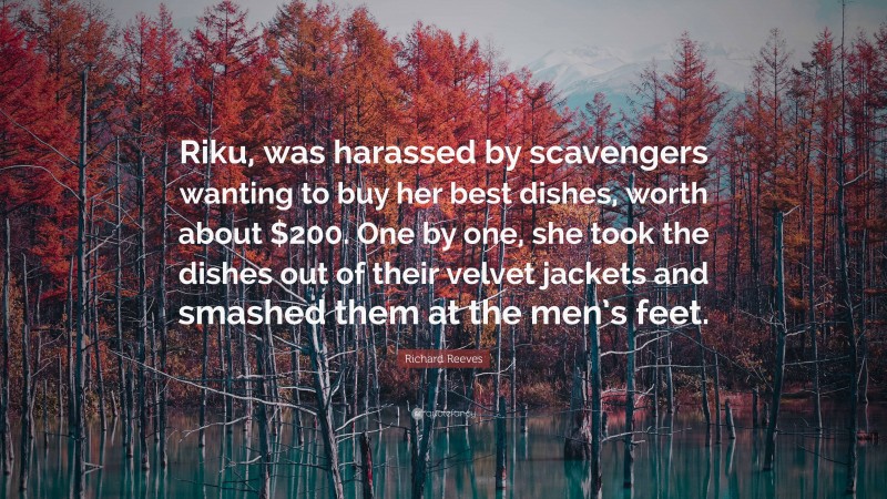Richard Reeves Quote: “Riku, was harassed by scavengers wanting to buy her best dishes, worth about $200. One by one, she took the dishes out of their velvet jackets and smashed them at the men’s feet.”