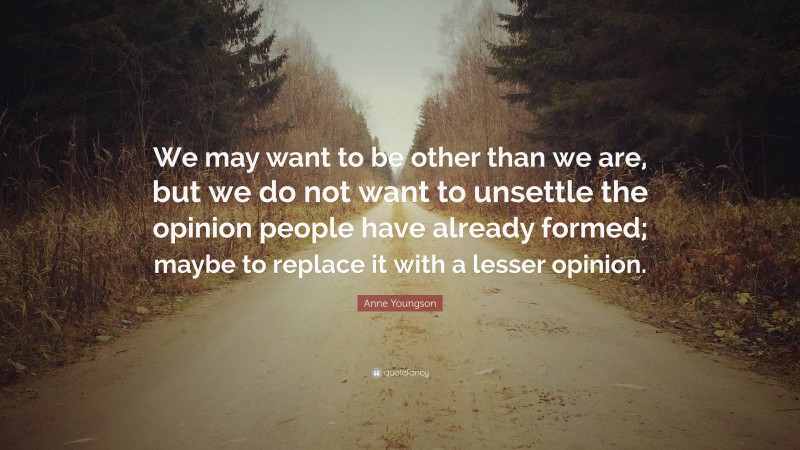 Anne Youngson Quote: “We may want to be other than we are, but we do not want to unsettle the opinion people have already formed; maybe to replace it with a lesser opinion.”
