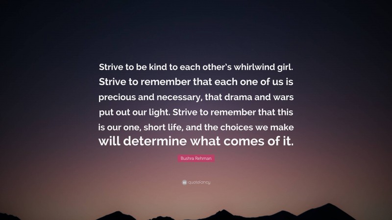 Bushra Rehman Quote: “Strive to be kind to each other’s whirlwind girl. Strive to remember that each one of us is precious and necessary, that drama and wars put out our light. Strive to remember that this is our one, short life, and the choices we make will determine what comes of it.”