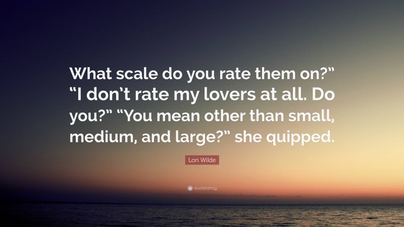 Lori Wilde Quote: “What scale do you rate them on?” “I don’t rate my lovers at all. Do you?” “You mean other than small, medium, and large?” she quipped.”
