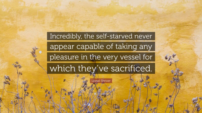 Lionel Shriver Quote: “Incredibly, the self-starved never appear capable of taking any pleasure in the very vessel for which they’ve sacrificed.”