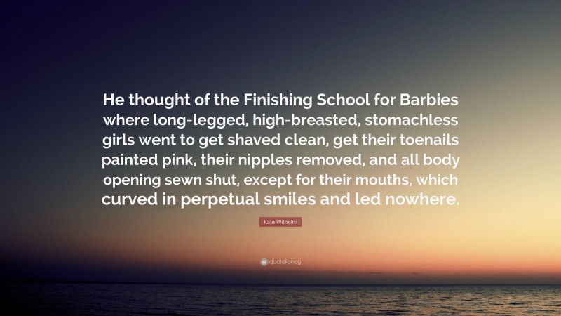 Kate Wilhelm Quote: “He thought of the Finishing School for Barbies where long-legged, high-breasted, stomachless girls went to get shaved clean, get their toenails painted pink, their nipples removed, and all body opening sewn shut, except for their mouths, which curved in perpetual smiles and led nowhere.”
