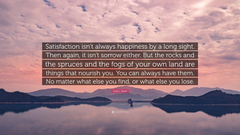Julia L. Sauer Quote: “Satisfaction isn’t always happiness by a long sight. Then again, it isn’t sorrow either. But the rocks and the spruces and the fogs of your own land are things that nourish you. You can always have them. No matter what else you find, or what else you lose.”