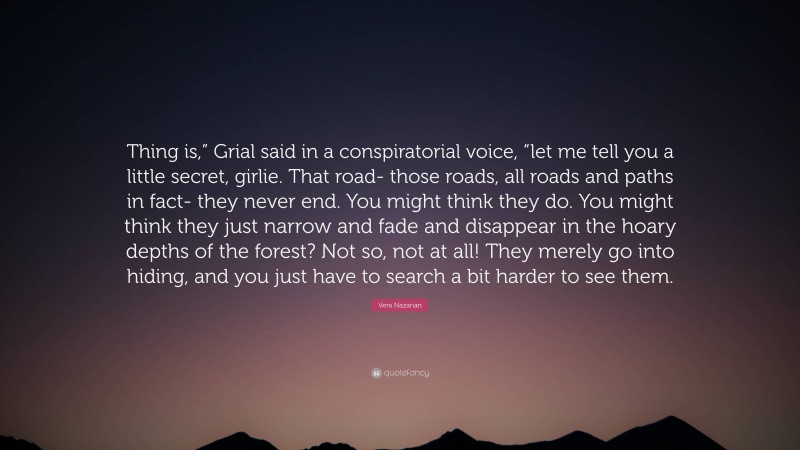 Vera Nazarian Quote: “Thing is,” Grial said in a conspiratorial voice, “let me tell you a little secret, girlie. That road- those roads, all roads and paths in fact- they never end. You might think they do. You might think they just narrow and fade and disappear in the hoary depths of the forest? Not so, not at all! They merely go into hiding, and you just have to search a bit harder to see them.”
