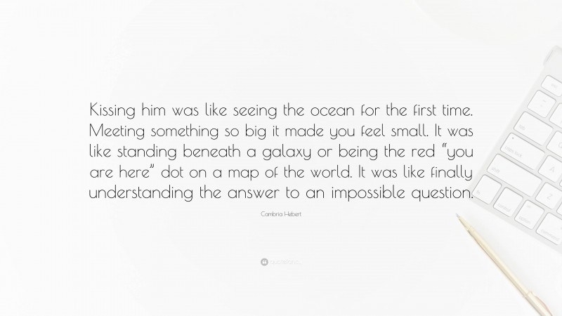 Cambria Hebert Quote: “Kissing him was like seeing the ocean for the first time. Meeting something so big it made you feel small. It was like standing beneath a galaxy or being the red “you are here” dot on a map of the world. It was like finally understanding the answer to an impossible question.”