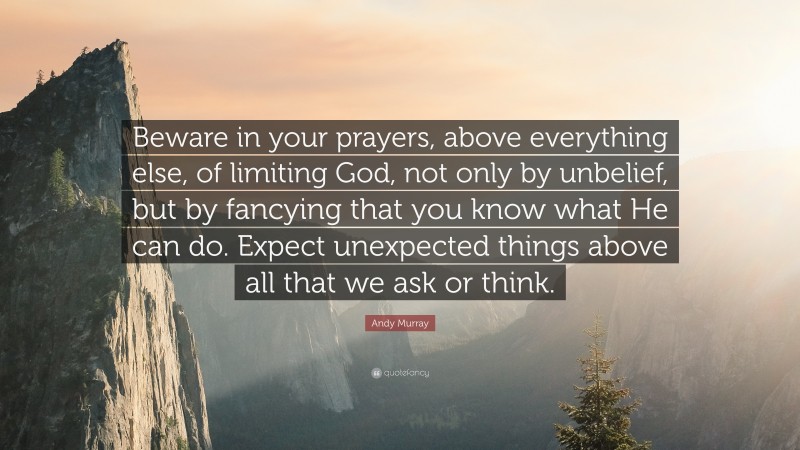 Andy Murray Quote: “Beware in your prayers, above everything else, of limiting God, not only by unbelief, but by fancying that you know what He can do. Expect unexpected things above all that we ask or think.”