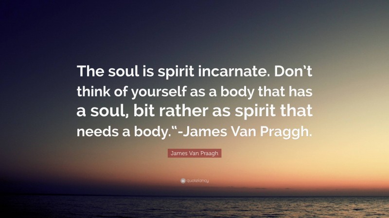 James Van Praagh Quote: “The soul is spirit incarnate. Don’t think of yourself as a body that has a soul, bit rather as spirit that needs a body.“-James Van Praggh.”