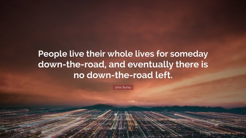John Burley Quote: “People live their whole lives for someday down-the-road, and eventually there is no down-the-road left.”