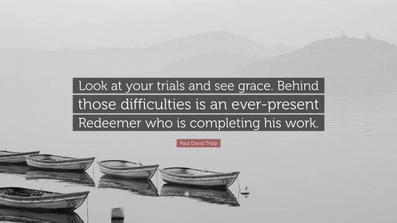 Paul David Tripp Quote: “Look at your trials and see grace. Behind those difficulties is an ever-present Redeemer who is completing his work.”