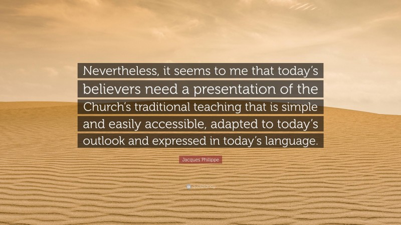 Jacques Philippe Quote: “Nevertheless, it seems to me that today’s believers need a presentation of the Church’s traditional teaching that is simple and easily accessible, adapted to today’s outlook and expressed in today’s language.”
