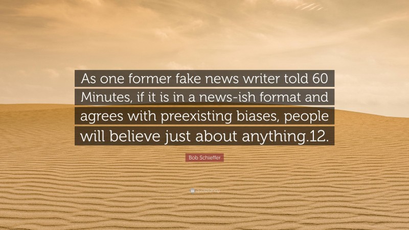 Bob Schieffer Quote: “As one former fake news writer told 60 Minutes, if it is in a news-ish format and agrees with preexisting biases, people will believe just about anything.12.”