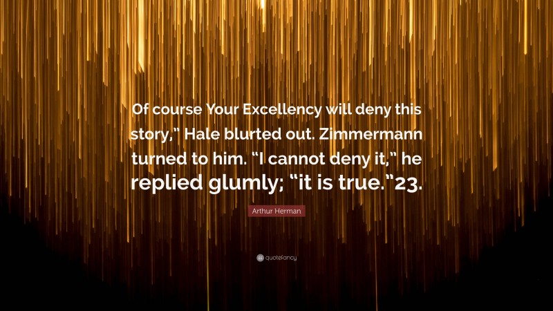 Arthur Herman Quote: “Of course Your Excellency will deny this story,” Hale blurted out. Zimmermann turned to him. “I cannot deny it,” he replied glumly; “it is true.”23.”